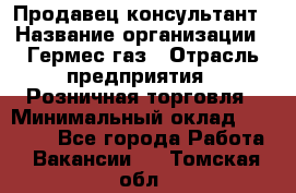 Продавец-консультант › Название организации ­ Гермес-газ › Отрасль предприятия ­ Розничная торговля › Минимальный оклад ­ 45 000 - Все города Работа » Вакансии   . Томская обл.